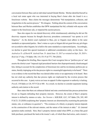 11
conversation between Bass and an individual named Glenda Morlan. Morlan identified herself as
a local real estate agent who was interested in buying Bass’s home after she found it on a
foreclosure website. Bass claims the messages demonstrate “bid manipulation, collusion, and
irregularities in the auction process.” We disagree. Nothing about the content of the conversation
between Bass and Morlan establishes that DPW manipulated the bid, colluded with anyone with
respect to the foreclosure sale, or impaired the auction process.
Bass also argues he was denied discovery while simultaneously admitting he did not file
discovery requests because he thought discovery procedures commenced “sua sponte in civil
litigation.” As the district court explained to Bass, pro se litigants must adhere to the same
standards as represented parties. Bass’s status as a pro se litigant did not grant him any privileges
not accorded to other litigants; he is held to the same standard as a represented party. Accordingly,
we decline to grant him special treatment or additional consideration solely on this basis. See
Axelrod as Tr. of David W. Axelrod Fam. Tr. dated June 13, 2017 as restated on Sept. 28, 2018 v.
Reid Ltd. P’ship, 174 Idaho 108, 119, 551 P.3d 777, 788 (2024).
Throughout his briefing, Bass requests this Court recognize him as “perforce pro se” and
asserts the district court “imposed rigid procedural barriers that disproportionately disadvantaged
him, failing to account for the complexities of foreclosure law and his involuntary perforce pro se
status, thereby impinging on his due process rights to a meaningful opportunity to be heard.” There
is no evidence in the record that Bass was denied either notice or an opportunity to be heard. Bass
has not cited any authority that due process rights are implicated by the eviction process that
occurred in this case. A party waives an issue on appeal if either argument or authority is lacking.
Powell, 130 Idaho at 128, 937 P.2d at 440. As a result, we decline to consider arguments lacking
authority and citation to the record.
Bass states that there are enhanced federal and state constitutional due process protections
for pro se litigants defending their property interests. However, the extent of Bass’s property
interest is defined by statutes or rules. See Newton v. MJK/BJK, LLC, 167 Idaho 236, 245, 469
P.3d 23, 32 (2020) (explaining that “property interests are determined by examining the particular
statute, rule, or ordinance in question”). “The existence of a liberty or property interest depends
on the construction of the relevant statutes, and the nature of the interest at stake.” Id. (internal
quotation marks omitted). Here, Bass’s property interest ended when DPW, as a bona fide good
faith purchaser, purchased the land at the trustee’s sale, of which Bass had notice, and a trustee’s
 