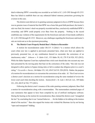 12
deed evidencing DPW’s ownership was recorded as set forth in I.C. § 45-1503 through 45-1515.
Bass has failed to establish there are any enhanced federal statutory protections governing his
eviction in this case.
The district court did not err in granting summary judgment in favor of DPW because there
was no genuine issue of material fact that DPW was a bona fide good faith purchaser; the trustee’s
sale was final; the trustee’s deed was properly recorded and thus, conclusively established DPW’s
ownership; and DPW could properly evict Bass from the property. Nothing in the record
establishes any violation of the requirements for the foreclosure and sale of trust deeds codified in
I.C. § 45-1502 through 45-1515. Moreover, any challenges regarding the foreclosure and trustee’s
sale are irrelevant as to the ejectment proceeding.
D. The District Court Properly Denied Bass’s Motion to Reconsider
A motion for reconsideration under I.R.C.P. 11.2(b)(1) “is a motion which allows the
court--when new law is applied to previously presented facts, when new facts are applied to
previously presented law, or any combination thereof--to reconsider the correctness of an
interlocutory order.” Johnson v. N. Idaho Coll., 153 Idaho 58, 62, 278 P.3d 928, 932 (2012).
While the Idaho Supreme Court has explained that a trial court should take into account any new
facts presented by the moving party that bear on the correctness of the order, “this rule was not
designed to allow parties to bypass timing rules or fail to conduct due diligence prior to a court’s
ruling.” Ciccarello v. Davies, 166 Idaho 153, 162, 456 P.3d 519, 528 (2019). Rather, the purpose
of a motion for reconsideration is to reexamine the correctness of an order. Id. This Court reviews
a district court’s decision on a motion for reconsideration using the same standard of review the
lower court used when deciding the motion. Summerfield v. St. Luke’s McCall, Ltd., 169 Idaho
221, 229, 494 P.3d 769, 777 (2021).
Following the district court’s issuance of the order granting summary judgment, Bass filed
a motion for reconsideration along with a memorandum. The memorandum contained pages of
case summaries that appear to have been compiled by use of artificial intelligence software.
During the hearing on the motion for reconsideration, Bass claimed the district court “misapplied
the law” by concluding that it was “normal behavior . . . for the bidders to be talking to the trustees
ahead of the auction.” Bass also argued the trustee sale violated the Sherman Act by not having
“open and transparent” bidding.
 