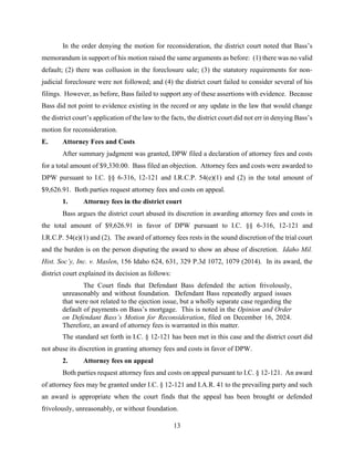 13
In the order denying the motion for reconsideration, the district court noted that Bass’s
memorandum in support of his motion raised the same arguments as before: (1) there was no valid
default; (2) there was collusion in the foreclosure sale; (3) the statutory requirements for non-
judicial foreclosure were not followed; and (4) the district court failed to consider several of his
filings. However, as before, Bass failed to support any of these assertions with evidence. Because
Bass did not point to evidence existing in the record or any update in the law that would change
the district court’s application of the law to the facts, the district court did not err in denying Bass’s
motion for reconsideration.
E. Attorney Fees and Costs
After summary judgment was granted, DPW filed a declaration of attorney fees and costs
for a total amount of $9,330.00. Bass filed an objection. Attorney fees and costs were awarded to
DPW pursuant to I.C. §§ 6-316, 12-121 and I.R.C.P. 54(e)(1) and (2) in the total amount of
$9,626.91. Both parties request attorney fees and costs on appeal.
1. Attorney fees in the district court
Bass argues the district court abused its discretion in awarding attorney fees and costs in
the total amount of $9,626.91 in favor of DPW pursuant to I.C. §§ 6-316, 12-121 and
I.R.C.P. 54(e)(1) and (2). The award of attorney fees rests in the sound discretion of the trial court
and the burden is on the person disputing the award to show an abuse of discretion. Idaho Mil.
Hist. Soc’y, Inc. v. Maslen, 156 Idaho 624, 631, 329 P.3d 1072, 1079 (2014). In its award, the
district court explained its decision as follows:
The Court finds that Defendant Bass defended the action frivolously,
unreasonably and without foundation. Defendant Bass repeatedly argued issues
that were not related to the ejection issue, but a wholly separate case regarding the
default of payments on Bass’s mortgage. This is noted in the Opinion and Order
on Defendant Bass’s Motion for Reconsideration, filed on December 16, 2024.
Therefore, an award of attorney fees is warranted in this matter.
The standard set forth in I.C. § 12-121 has been met in this case and the district court did
not abuse its discretion in granting attorney fees and costs in favor of DPW.
2. Attorney fees on appeal
Both parties request attorney fees and costs on appeal pursuant to I.C. § 12-121. An award
of attorney fees may be granted under I.C. § 12-121 and I.A.R. 41 to the prevailing party and such
an award is appropriate when the court finds that the appeal has been brought or defended
frivolously, unreasonably, or without foundation.
 