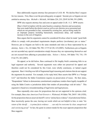 14
Bass additionally requests attorney fees pursuant to I.A.R. 40. We decline Bass’s request
for two reasons. First, Bass is not the prevailing party on appeal. Second, pro se litigants are not
entitled to attorney fees. Michalk v. Michalk, 148 Idaho 224, 235, 220 P.3d 580, 591 (2009).
DPW also requests attorney fees and costs on appeal under I.A.R. 11.2. DPW asserts:
[Bass’s brief is] replete with the same baseless conspiracy theories and accusations
that were made before the district court as well as new theories never presented and
which are not grounded in fact, warranted by existing law, and are being made for
an improper purpose including harassment, unnecessary delay, and needless
increase in the cost of litigation.
Bass argues that his arguments cannot be considered frivolous when he made “good faith
efforts to comply with procedural requirements despite perforce (involuntary) pro se status.”
However, pro se litigants are held to the same standards and rules as those represented by an
attorney. Suitts v. Nix, 141 Idaho 706, 709, 117 P.3d 120, 123 (2005). Furthermore, pro se litigants
are not accorded any special consideration simply because they are representing themselves and
are not excused from adhering to procedural rules. Nelson v. Nelson, 144 Idaho 710, 718, 170
P.3d 375, 383 (2007).
On appeal, as he did below, Bass continued to file lengthy briefs containing little to no
legal argument and authority. Several arguments were either not preserved for appeal and
therefore could not be considered by this Court, were wholly conclusory, or lacked cogent
argument. Bass’s briefing was full of fragmented legal reasoning and citations that do not support
the arguments he asserted. For example, in his reply brief, Bass asserts that DPW is a “foreign
LLC” and therefore the Idaho Constitution requires no preservation of issues. He then states,
“Respondents’ failure to demonstrate constitutional compliance renders them legally incapable of
using the Idaho Courts--a jurisdiction defect that renders all proceedings void ab initio.” This
argument is based on a misunderstanding of legal terms and legal process.
Bass repeatedly cites cases for propositions that are not supported in the opinions cited.
For example, Bass cites American Fruit Growers v. Walmstad, 44 Idaho 786, 260 P. 168 (1928),
for the proposition that an unserved sheriff’s writ is “prima facie evidence” of jurisdictional failure.
Bass incorrectly quotes the case, leaving out words which are not helpful to him, to state “the
return of the sheriff . . . is prima facie evidence . . . can only be overcome by clear, unequivocal
and convincing proof.” In fact, the quote in context stands for the exact opposite proposition that
Bass suggests:
 