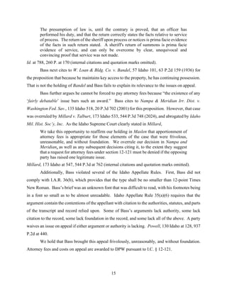 15
The presumption of law is, until the contrary is proved, that an officer has
performed his duty, and that the return correctly states the facts relative to service
of process. The return of the sheriff upon process or notices is prima facie evidence
of the facts in such return stated. A sheriff's return of summons is prima facie
evidence of service, and can only be overcome by clear, unequivocal and
convincing proof that service was not made.
Id. at 788, 260 P. at 170 (internal citations and quotation marks omitted).
Bass next cites to W. Loan & Bldg. Co. v. Bandel, 57 Idaho 101, 63 P.2d 159 (1936) for
the proposition that because he maintains key access to the property, he has continuing possession.
That is not the holding of Bandel and Bass fails to explain its relevance to the issues on appeal.
Bass further argues he cannot be forced to pay attorney fees because “the existence of any
‘fairly debatable’ issue bars such an award.” Bass cites to Nampa & Meridian Irr. Dist. v.
Washington Fed. Sav., 135 Idaho 518, 20 P.3d 702 (2001) for this proposition. However, that case
was overruled by Millard v. Talburt, 173 Idaho 533, 544 P.3d 748 (2024), and abrogated by Idaho
Mil. Hist. Soc’y, Inc. As the Idaho Supreme Court clearly stated in Millard,
We take this opportunity to reaffirm our holding in Maslen that apportionment of
attorney fees is appropriate for those elements of the case that were frivolous,
unreasonable, and without foundation. We overrule our decision in Nampa and
Meridian, as well as any subsequent decisions citing it, to the extent they suggest
that a request for attorney fees under section 12-121 must be denied if the opposing
party has raised one legitimate issue.
Millard, 173 Idaho at 547, 544 P.3d at 762 (internal citations and quotation marks omitted).
Additionally, Bass violated several of the Idaho Appellate Rules. First, Bass did not
comply with I.A.R. 36(b), which provides that the type shall be no smaller than 12-point Times
New Roman. Bass’s brief was an unknown font that was difficult to read, with his footnotes being
in a font so small as to be almost unreadable. Idaho Appellate Rule 35(a)(6) requires that the
argument contain the contentions of the appellant with citation to the authorities, statutes, and parts
of the transcript and record relied upon. Some of Bass’s arguments lack authority, some lack
citation to the record, some lack foundation in the record, and some lack all of the above. A party
waives an issue on appeal if either argument or authority is lacking. Powell, 130 Idaho at 128, 937
P.2d at 440.
We hold that Bass brought this appeal frivolously, unreasonably, and without foundation.
Attorney fees and costs on appeal are awarded to DPW pursuant to I.C. § 12-121.
 