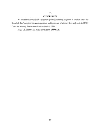 16
IV.
CONCLUSION
We affirm the district court’s judgment granting summary judgment in favor of DPW, the
denial of Bass’s motion for reconsideration, and the award of attorney fees and costs to DPW.
Costs and attorney fees on appeal are awarded to DPW.
Judge GRATTON and Judge LORELLO, CONCUR.
 