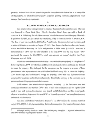 2
property. Because Bass did not establish a genuine issue of material fact or law as to ownership
of the property, we affirm the district court’s judgment granting summary judgment and order
denying Bass’s motion to reconsider.
I.
FACTUAL AND PROCEDURAL BACKGROUND
Bass entered into a loan agreement to purchase the property at issue in this case. The loan
was financed by Zions Bank, N.A. Shortly thereafter, Bass’s loan was sold to Bank of
America, N.A. Following the sale, Bass executed a deed of trust that listed Mortgage Electronic
Registration Systems, Inc. (MERS) as the beneficiary, solely as nominee of Bank of America, N.A.
The deed of trust was recorded in 2009 in Nez Perce County. Bass missed several payments, and
a notice of default was recorded on August 17, 2022. Bass then received notice of a trustee’s sale,
which was held on February 29, 2024, and pursuant to Idaho Code § 45-1506. Bass and a
representative of DPW were the only attendees at the sale; DPW was the only bidder. DPW
purchased the property for $165,346.71, which was recorded via trustee’s deed in Nez Perce
County on March 3, 2024.
Prior to the default and subsequent trustee’s sale, Bass rented the property to Dwayne Pike.1
Following the sale, DPW provided Bass and Pike with a notice of eviction and three-day demand
to vacate the property. Pike indicated that he was occupying the property as a tenant of Bass
pursuant to a lease agreement and was provided an additional ninety days to vacate the property.
After ninety days, Pike continued to occupy the property; DPW then filed a post-foreclosure
complaint for ejectment and restitution of property. Bass filed a response to the complaint and a
pro se motion seeking appointment of co-counsel.
In his answer, Bass raised several arguments, including: (1) the foreclosure sale was
conducted unlawfully, and therefore DPW’s deed of trust is invalid; (2) Bass did not sign the 2009
deed of trust and, instead, his signature was forged; and (3) both Bass and Pike were legally
allowed to remain on the property because DPW, as “fraudulent owners,” had no right to issue nor
enforce an eviction notice.
Bass also asserted nine “affirmative defenses”: (1) DPW violated the Sherman Antitrust
Act of 1890, 15 U.S.C. § 1, by manipulating the foreclosure auction; (2) a breach of contract claim
1
Although initially listed as a party, Pike is not a party on appeal. Litigation between Pike
and DPW remains ongoing in the district court.
 