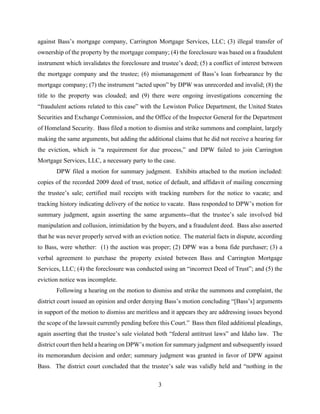 3
against Bass’s mortgage company, Carrington Mortgage Services, LLC; (3) illegal transfer of
ownership of the property by the mortgage company; (4) the foreclosure was based on a fraudulent
instrument which invalidates the foreclosure and trustee’s deed; (5) a conflict of interest between
the mortgage company and the trustee; (6) mismanagement of Bass’s loan forbearance by the
mortgage company; (7) the instrument “acted upon” by DPW was unrecorded and invalid; (8) the
title to the property was clouded; and (9) there were ongoing investigations concerning the
“fraudulent actions related to this case” with the Lewiston Police Department, the United States
Securities and Exchange Commission, and the Office of the Inspector General for the Department
of Homeland Security. Bass filed a motion to dismiss and strike summons and complaint, largely
making the same arguments, but adding the additional claims that he did not receive a hearing for
the eviction, which is “a requirement for due process,” and DPW failed to join Carrington
Mortgage Services, LLC, a necessary party to the case.
DPW filed a motion for summary judgment. Exhibits attached to the motion included:
copies of the recorded 2009 deed of trust, notice of default, and affidavit of mailing concerning
the trustee’s sale; certified mail receipts with tracking numbers for the notice to vacate; and
tracking history indicating delivery of the notice to vacate. Bass responded to DPW’s motion for
summary judgment, again asserting the same arguments--that the trustee’s sale involved bid
manipulation and collusion, intimidation by the buyers, and a fraudulent deed. Bass also asserted
that he was never properly served with an eviction notice. The material facts in dispute, according
to Bass, were whether: (1) the auction was proper; (2) DPW was a bona fide purchaser; (3) a
verbal agreement to purchase the property existed between Bass and Carrington Mortgage
Services, LLC; (4) the foreclosure was conducted using an “incorrect Deed of Trust”; and (5) the
eviction notice was incomplete.
Following a hearing on the motion to dismiss and strike the summons and complaint, the
district court issued an opinion and order denying Bass’s motion concluding “[Bass’s] arguments
in support of the motion to dismiss are meritless and it appears they are addressing issues beyond
the scope of the lawsuit currently pending before this Court.” Bass then filed additional pleadings,
again asserting that the trustee’s sale violated both “federal antitrust laws” and Idaho law. The
district court then held a hearing on DPW’s motion for summary judgment and subsequently issued
its memorandum decision and order; summary judgment was granted in favor of DPW against
Bass. The district court concluded that the trustee’s sale was validly held and “nothing in the
 