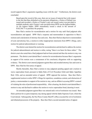 4
record supports Bass’s arguments regarding issues with the sale.” Furthermore, the district court
concluded:
Based upon the record of this case, there are no issues of material fact with respect
to the fact that Bass defaulted on his payment obligations, a Notice of Default was
issued and recorded, a Notice of Trustee’s sale was issued, notice was provided in
multiple methods, and a Trustee’s sale was held where DPW was the highest bidder.
As the highest bidder, DPW immediately issued a check in the amount of
$165,346.71 to purchase the property.
Bass filed a motion for reconsideration and a motion for stay until final judgment after
reconsideration and appeal. DPW filed a response and memorandum in opposition to Bass’s
motions and a declaration of attorney fees and costs. Bass then filed an objection to memorandum
of costs and attorney fees, a motion to strike inappropriate statements from DPW’s filings, and a
motion for judicial admonishment or warning.
The district court denied the motion for reconsideration and declined to address the motion
for judicial admonishment and motion to strike, noting “there is no basis for these orders.” The
district court also noted that a final judgment had not been entered and thus the motion to stay was
premature. The district court denied Bass’s motion for reconsideration because Bass’s arguments
in support of his motion were a restatement of his conclusory allegations with no supporting
evidence. The district court entered judgment against Bass and awarded attorney fees and costs to
DPW. Bass filed his first notice of appeal.
Shortly thereafter, Bass filed a motion to stay judgment pending appeal and a motion to
waive supersedeas bond, pursuant to Idaho Rule of Civil Procedure 62(d) and Idaho Appellate
Rule 13(b), and an amended notice of appeal. DPW opposed the motions. Bass then filed a
supplemental motion to strike DPW’s filings for repetition, scandalous content, and obstruction of
justice, a memorandum in support of his motion to stay, and an affidavit accusing DPW’s counsel
of violating the rules of professional responsibility. After a hearing, the district court denied Bass’s
motion to stay and declined to address the motion to waive supersedeas bond, deeming it moot.
An amended judgment against Bass was entered and a writ of restitution was issued. Bass
filed a petition for ex parte temporary stay during appeal with the Idaho Supreme Court, which the
Court denied. Subsequently, the Nez Perce County Sheriff’s office executed the writ of restitution
and obtained possession of the property. Bass then filed a second amended notice of appeal.
 