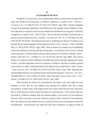 5
II.
STANDARD OF REVIEW
On appeal, we exercise free review in determining whether a genuine issue of material fact
exists and whether the moving party is entitled to judgment as a matter of law. Edwards v.
Conchemco, Inc., 111 Idaho 851, 852, 727 P.2d 1279, 1280 (Ct. App. 1986). Summary judgment
is proper if the pleadings, depositions, and admissions on file, together with the affidavits, if any,
show that there is no genuine issue as to any material fact and that the moving party is entitled to
a judgment as a matter of law. I.R.C.P. 56(c). The movant has the burden of showing that no
genuine issues of material fact exist. Stoddart v. Pocatello Sch. Dist. No. 25, 149 Idaho 679, 683,
239 P.3d 784, 788 (2010). The burden may be met by establishing the absence of evidence on an
element that the nonmoving party will be required to prove at trial. Dunnick v. Elder, 126 Idaho
308, 311, 882 P.2d 475, 478 (Ct. App. 1994). Such an absence of evidence may be established
either by an affirmative showing with the moving party’s own evidence or by a review of all the
nonmoving party’s evidence and the contention that such proof of an element is lacking. Heath v.
Honker’s Mini-Mart, Inc., 134 Idaho 711, 712, 8 P.3d 1254, 1255 (Ct. App. 2000). Once such an
absence of evidence has been established, the burden then shifts to the party opposing the motion
to show, via further depositions, discovery responses or affidavits, that there is indeed a genuine
issue for trial or to offer a valid justification for the failure to do so under I.R.C.P. 56(d). Sanders
v. Kuna Joint Sch. Dist., 125 Idaho 872, 874, 876 P.2d 154, 156 (Ct. App. 1994). Disputed facts
and reasonable inferences are construed in favor of the nonmoving party. Castorena v. Gen. Elec.,
149 Idaho 609, 613, 238 P.3d 209, 213 (2010). This Court freely reviews issues of law. Cole v.
Kunzler, 115 Idaho 552, 555, 768 P.2d 815, 818 (Ct. App. 1989).
When deciding the motion for reconsideration, the district court must apply the same
standard of review that the court applied when deciding the original order that is being
reconsidered. In other words, if the original order was a matter within the trial court’s discretion,
then so is the decision to grant or deny the motion for reconsideration. If the original order was
governed by a different standard, then that standard applies to the motion for reconsideration.
Likewise, when reviewing a trial court’s decision to grant or deny a motion for reconsideration,
this Court utilizes the same standard of review used by the lower court in deciding the motion for
reconsideration. If the decision was within the trial court’s discretion, we apply an abuse of
 