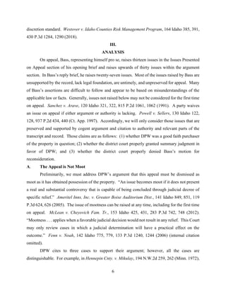 6
discretion standard. Westover v. Idaho Counties Risk Management Program, 164 Idaho 385, 391,
430 P.3d 1284, 1290 (2018).
III.
ANALYSIS
On appeal, Bass, representing himself pro se, raises thirteen issues in the Issues Presented
on Appeal section of his opening brief and raises upwards of thirty issues within the argument
section. In Bass’s reply brief, he raises twenty-seven issues. Most of the issues raised by Bass are
unsupported by the record, lack legal foundation, are untimely, and unpreserved for appeal. Many
of Bass’s assertions are difficult to follow and appear to be based on misunderstandings of the
applicable law or facts. Generally, issues not raised below may not be considered for the first time
on appeal. Sanchez v. Arave, 120 Idaho 321, 322, 815 P.2d 1061, 1062 (1991). A party waives
an issue on appeal if either argument or authority is lacking. Powell v. Sellers, 130 Idaho 122,
128, 937 P.2d 434, 440 (Ct. App. 1997). Accordingly, we will only consider those issues that are
preserved and supported by cogent argument and citation to authority and relevant parts of the
transcript and record. Those claims are as follows: (1) whether DPW was a good faith purchaser
of the property in question; (2) whether the district court properly granted summary judgment in
favor of DPW; and (3) whether the district court properly denied Bass’s motion for
reconsideration.
A. The Appeal is Not Moot
Preliminarily, we must address DPW’s argument that this appeal must be dismissed as
moot as it has obtained possession of the property. “An issue becomes moot if it does not present
a real and substantial controversy that is capable of being concluded through judicial decree of
specific relief.” Ameritel Inns, Inc. v. Greater Boise Auditorium Dist., 141 Idaho 849, 851, 119
P.3d 624, 626 (2005). The issue of mootness can be raised at any time, including for the first time
on appeal. McLean v. Cheyovich Fam. Tr., 153 Idaho 425, 431, 283 P.3d 742, 748 (2012).
“Mootness . . . applies when a favorable judicial decision would not result in any relief. This Court
may only review cases in which a judicial determination will have a practical effect on the
outcome.” Fenn v. Noah, 142 Idaho 775, 779, 133 P.3d 1240, 1244 (2006) (internal citation
omitted).
DPW cites to three cases to support their argument; however, all the cases are
distinguishable. For example, in Hennepin Cnty. v. Mikulay, 194 N.W.2d 259, 262 (Minn. 1972),
 