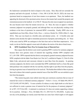 7
the landowners surrendered the land in dispute to the county. Here, Bass did not surrender the
property and had to be ejected. In Handy v. Fiske, 308 A.3d 544, 546 (Vt. 2023), the issue was
ejectment based on nonpayment of rent from tenants in an apartment. There, the landlord was
appealing the dismissal of his ejectment action, however the tenants had vacated the property and
returned possession to the landlord. Id. at 546-47. Because the only issue on appeal was ejectment,
the case became moot when the tenants moved out. Id. Here, the issue on appeal is whether
summary judgment was properly granted, and although Bass was not physically residing at the
residence at the time of ejectment, he contested DPW’s ownership. Finally, DPW cites to an
unpublished case from Ohio, Miami Valley Hous. v. Jackson, Docket No. 25020, (Ohio Ct. App.
2012). That case was based on a forcible entry and detainer action. Id. A forcible entry and
detainer action decides the right to immediate possession of property and nothing else. Id. None
of the cases cited by DPW are analogous to the facts here and we find them unpersuasive. As a
result, we do not find this appeal is moot and will address the merits of the above-listed issues.
B. DPW Established There Was No Genuine Issue of Material Fact
Bass argues that the district court erred in granting DPW’s motion for summary judgment
because there were genuine issues of material fact regarding whether DPW complied with
I.C. § 45-1508. DPW responds that the district court properly granted summary judgment because
DPW complied with the Idaho Trust Deeds Act (“the Act”), codified at Chapter 15, Title 45 of the
Idaho Code, and proved each necessary element to eject Bass from the property. In granting
summary judgment, the district court concluded that DPW established itself as a bona fide good
faith purchaser who complied with the Act and thus, had the right to eject Bass from the property,
leaving no genuine issue of material fact to be resolved. The burden then shifted to Bass to present
facts and evidence that created a genuine material issue of fact that DPW was not entitled to eject
him from the property.
“The nonmoving party must submit more than just conclusory assertions that an issue of
material fact exists to withstand summary judgment.” Finholt v. Cresto, 143 Idaho 894, 896-97,
155 P.3d 695, 697-98 (2007). “A mere scintilla of evidence or only slight doubt as to the facts is
not sufficient to create a genuine issue of material fact for the purposes of summary judgment.”
Id. at 897, 155 P.3d at 698. A statement is conclusory if it does not contain supporting evidence
for its assertion. Eldridge v. West, 166 Idaho 303, 311, 458 P.3d 172, 180 (2020). A party may
not rely on his pleadings nor merely assert that there are some facts which might or will support
 