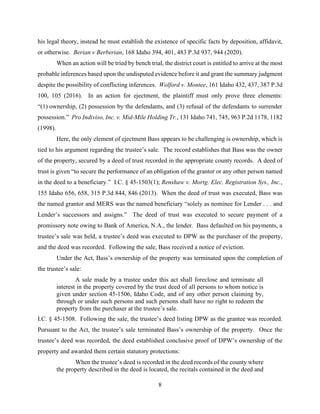 8
his legal theory, instead he must establish the existence of specific facts by deposition, affidavit,
or otherwise. Berian v Berberian, 168 Idaho 394, 401, 483 P.3d 937, 944 (2020).
When an action will be tried by bench trial, the district court is entitled to arrive at the most
probable inferences based upon the undisputed evidence before it and grant the summary judgment
despite the possibility of conflicting inferences. Wolford v. Montee, 161 Idaho 432, 437, 387 P.3d
100, 105 (2016). In an action for ejectment, the plaintiff must only prove three elements:
“(1) ownership, (2) possession by the defendants, and (3) refusal of the defendants to surrender
possession.” Pro Indiviso, Inc. v. Mid-Mile Holding Tr., 131 Idaho 741, 745, 963 P.2d 1178, 1182
(1998).
Here, the only element of ejectment Bass appears to be challenging is ownership, which is
tied to his argument regarding the trustee’s sale. The record establishes that Bass was the owner
of the property, secured by a deed of trust recorded in the appropriate county records. A deed of
trust is given “to secure the performance of an obligation of the grantor or any other person named
in the deed to a beneficiary.” I.C. § 45-1503(1); Renshaw v. Mortg. Elec. Registration Sys., Inc.,
155 Idaho 656, 658, 315 P.3d 844, 846 (2013). When the deed of trust was executed, Bass was
the named grantor and MERS was the named beneficiary “solely as nominee for Lender . . . and
Lender’s successors and assigns.” The deed of trust was executed to secure payment of a
promissory note owing to Bank of America, N.A., the lender. Bass defaulted on his payments, a
trustee’s sale was held, a trustee’s deed was executed to DPW as the purchaser of the property,
and the deed was recorded. Following the sale, Bass received a notice of eviction.
Under the Act, Bass’s ownership of the property was terminated upon the completion of
the trustee’s sale:
A sale made by a trustee under this act shall foreclose and terminate all
interest in the property covered by the trust deed of all persons to whom notice is
given under section 45-1506, Idaho Code, and of any other person claiming by,
through or under such persons and such persons shall have no right to redeem the
property from the purchaser at the trustee’s sale.
I.C. § 45-1508. Following the sale, the trustee’s deed listing DPW as the grantee was recorded.
Pursuant to the Act, the trustee’s sale terminated Bass’s ownership of the property. Once the
trustee’s deed was recorded, the deed established conclusive proof of DPW’s ownership of the
property and awarded them certain statutory protections:
When the trustee’s deed is recorded in the deed records of the county where
the property described in the deed is located, the recitals contained in the deed and
 