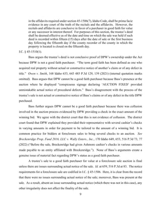 9
in the affidavits required under section 45-1506(7), Idaho Code, shall be prima facie
evidence in any court of the truth of the recitals and the affidavits. However, the
recitals and affidavits are conclusive in favor of a purchaser in good faith for value
or any successor in interest thereof. For purposes of this section, the trustee’s deed
shall be deemed effective as of the date and time on which the sale was held if such
deed is recorded within fifteen (15) days after the date of sale or the first business
day following the fifteenth day if the county recorder of the county in which the
property is located is closed on the fifteenth day.
I.C. § 45-1510(1).
Bass argues the trustee’s deed is not conclusive proof of DPW’s ownership under the Act
because DPW is not a good faith purchaser. “The term good faith has been defined as one who
acquired real property without actual or constructive notice of another’s claim or of any defect in
title.” Owen v. Smith, 168 Idaho 633, 643 485 P.3d 129, 139 (2021) (internal quotation marks
omitted). Bass argues that DPW cannot be a good faith purchaser because Bass’s presence at the
auction where he displayed “conspicuous signage declaring ‘AUCTION FIXED’ provided
unmistakable actual notice of procedural defects.” Bass’s disagreement with the process of the
trustee’s sale is not actual or constructive notice of Bass’s claims or of any defect in the title DPW
purchased.
Bass further argues DPW cannot be a good faith purchaser because there was collusion
involved in the auction process evidenced by DPW providing a check in the exact amount of the
winning bid. We agree with the district court that this is not evidence of collusion. The district
court found that DPW explained they provided their representative with several cashier’s checks
in varying amounts in order for payment to be tailored to the amount of a winning bid. It is
common practice for bidders at foreclosure sales to bring several checks to an auction. See
Breckenridge Prop. Fund 2016, LLC v. Wally Enters., Inc., 170 Idaho 649, 653, 516 P.3d 73, 77
(2022) (“Before the sale, Breckenridge had given Ashmore cashier’s checks in various amounts
made payable to an entity affiliated with Breckenridge.”). None of Bass’s arguments create a
genuine issue of material fact regarding DPW’s status as a good faith purchaser.
A trustee’s sale to a good faith purchaser for value at a foreclosure sale auction is final
unless there are issues surrounding actual notice of the sale. Id. at 659, 516 P.3d at 83. The notice
requirements for a foreclosure sale are codified in I.C. § 45-1506. Here, it is clear from the record
that there were no issues surrounding actual notice of the sale; moreover, Bass was present at the
sale. As a result, absent an issue surrounding actual notice (which there was not in this case), any
other irregularity does not affect the finality of the sale.
 