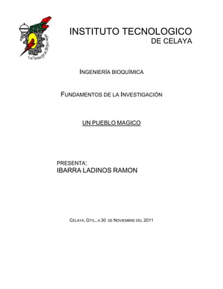 INSTITUTO TECNOLOGICO
                                           DE CELAYA



       INGENIERÍA BIOQUÍMICA


 FUNDAMENTOS DE LA INVESTIGACIÓN



         UN PUEBLO MAGICO




PRESENTA:
IBARRA LADINOS RAMON




   CELAYA, GTO., A 30   DE NOVIEMBRE DEL 2011
 