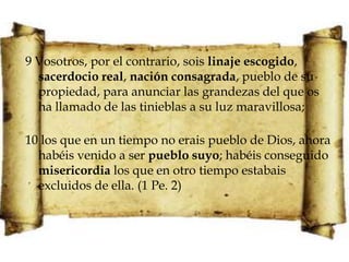 9 Vosotros, por el contrario, sois linaje escogido, sacerdocio real, nación consagrada, pueblo de su propiedad, para anunciar las grandezas del que os ha llamado de las tinieblas a su luz maravillosa;10 los que en un tiempo no erais pueblo de Dios, ahora habéis venido a ser pueblo suyo; habéis conseguido misericordia los que en otro tiempo estabais excluidos de ella. (1 Pe. 2)