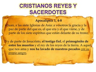 Cristianos reyes y sacerdotesApocalipsis 1, 4-84 Juan, a las siete Iglesias de Asia: a vosotros la gracia y la paz de parte del que es, el que era y el que viene, y de parte de los siete espíritus que están delante de su trono;5 y de parte de Jesucristo, el testigo fiel, el primogénito de entre los muertos y el rey de los reyes de la tierra. A aquel que nos ama y nos ha lavado de nuestros pecadoscon su propia sangre,