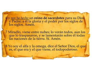6 y nos ha hecho un reino de sacerdotes para su Dios y Padre; a él la gloria y el poder por los siglos de los siglos. Amén.7 Miradlo, viene entre nubes; lo verán todos, aun los que lo traspasaron, y se lamentarán sobre él todas las naciones de la tierra. Sí. Amén.8 Yo soy el alfa y la omega, dice el Señor Dios, el que es, el que era y el que viene, el todopoderoso.