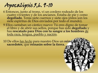 Apocalipsis 5,6. 9-106 Entonces, junto al trono, vi un cordero rodeado de los cuatro vivientes y de los ancianos. Estaba de pie y como degollado. Tenía siete cuernos y siete ojos (éstos son los siete espíritus de Dios enviados por todo el mundo).9 Ellos cantaban un cántico nuevo: Tú eres digno de tomar el libro y de abrir sus sellos, porque has sido degollado y has rescatado para Dios con tu sangre a los hombresde toda raza, lengua, pueblo y nación.10 De ellos has hecho para nuestro Dios un reino de sacerdotes, que reinarán sobre la tierra.