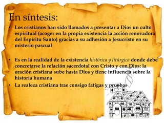 En síntesis:Los cristianos han sido llamados a presentar a Dios un culto espiritual (acoger en la propia existencia la acción renovadora del Espíritu Santo) gracias a su adhesión a Jesucristo en su misterio pascualEs en la realidad de la existencia histórica y litúrgica donde debe concretarse la relación sacerdotal con Cristo y con Dios: la oración cristiana sube hasta Dios y tiene influencia sobre la historia humanaLa realeza cristiana trae consigo fatigas y pruebas