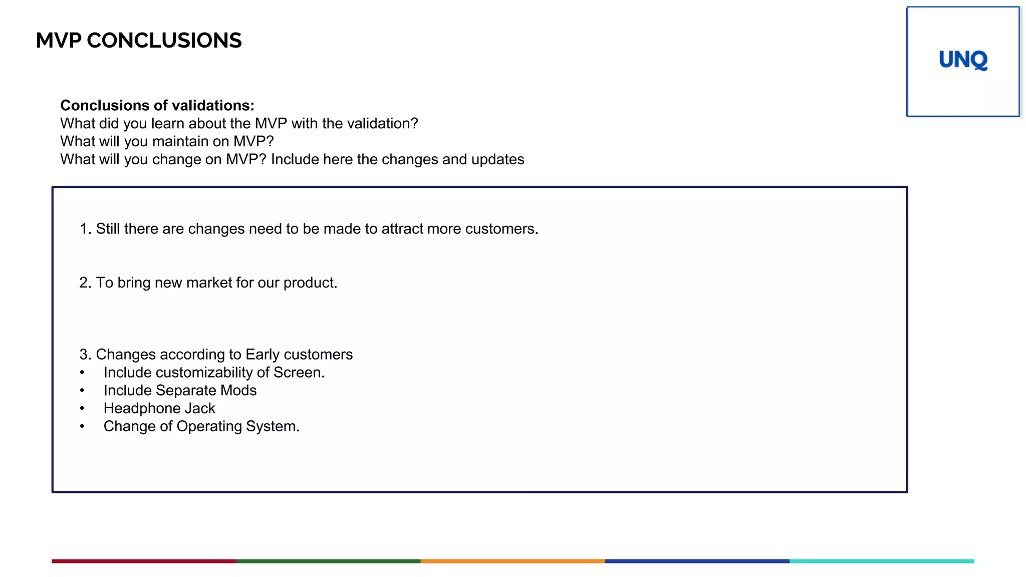 Place your
PV
logo here
MVP CONCLUSIONS
Conclusions of validations:
What did you learn about the MVP with the validation?
What will you maintain on MVP?
What will you change on MVP? Include here the changes and updates
1. Still there are changes need to be made to attract more customers.
2. To bring new market for our product.
3. Changes according to Early customers
• Include customizability of Screen.
• Include Separate Mods
• Headphone Jack
• Change of Operating System.
 