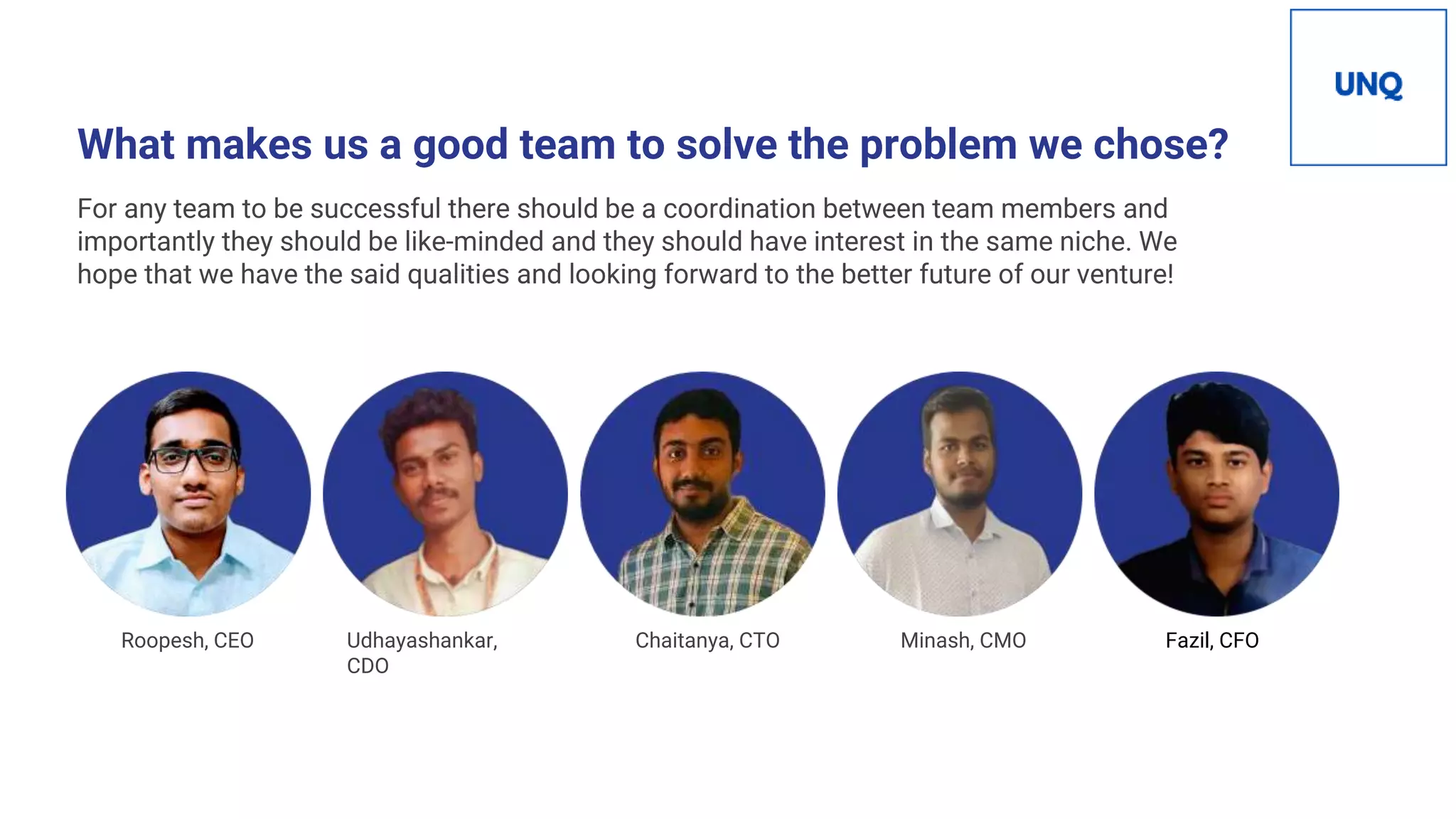 What makes us a good team to solve the problem we chose?
For any team to be successful there should be a coordination between team members and
importantly they should be like-minded and they should have interest in the same niche. We
hope that we have the said qualities and looking forward to the better future of our venture!
Roopesh, CEO Udhayashankar,
CDO
Chaitanya, CTO Minash, CMO Fazil, CFO
 
