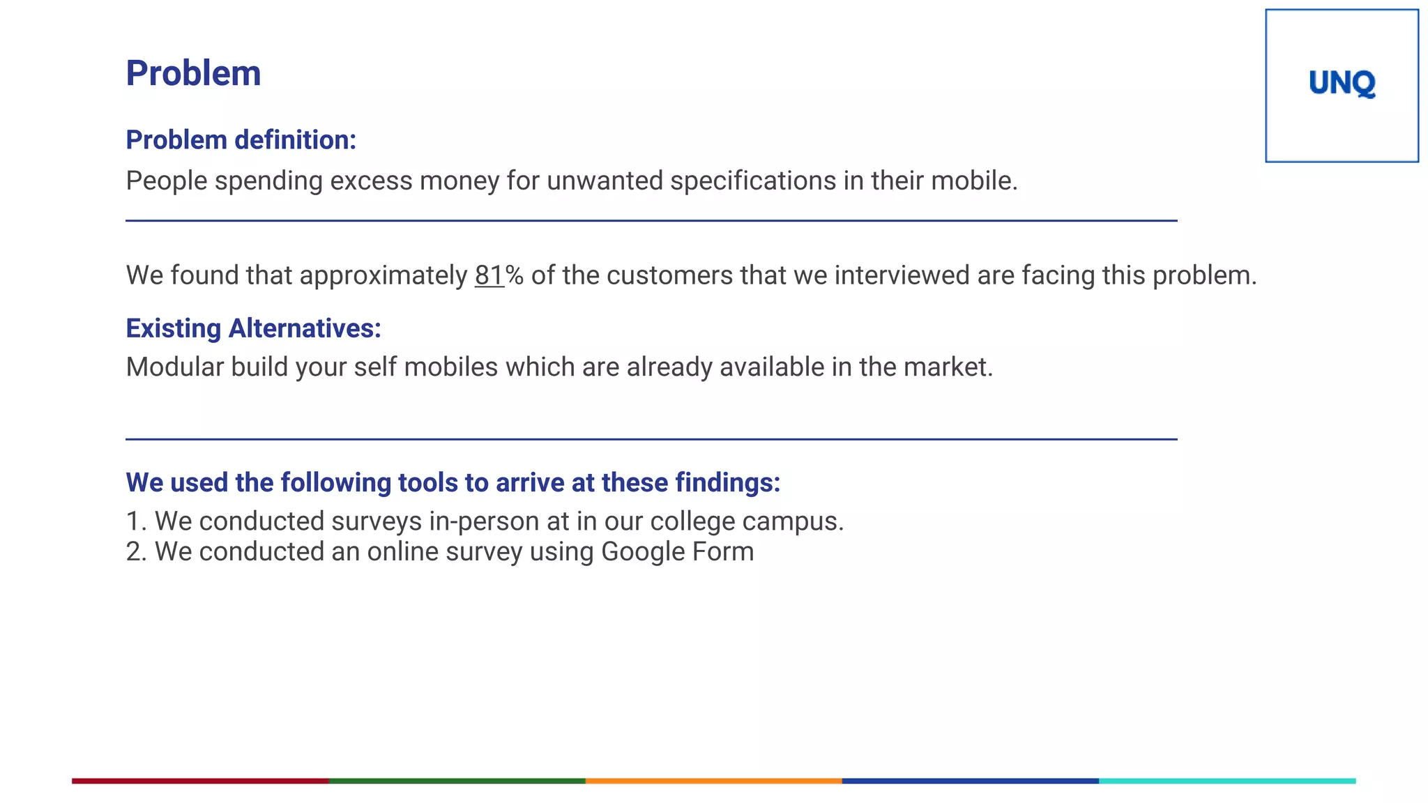 Problem
Problem definition:
People spending excess money for unwanted specifications in their mobile.
_______________________________________________________________________________________
We found that approximately 81% of the customers that we interviewed are facing this problem.
Existing Alternatives:
Modular build your self mobiles which are already available in the market.
_______________________________________________________________________________________
We used the following tools to arrive at these findings:
1. We conducted surveys in-person at in our college campus.
2. We conducted an online survey using Google Form
 