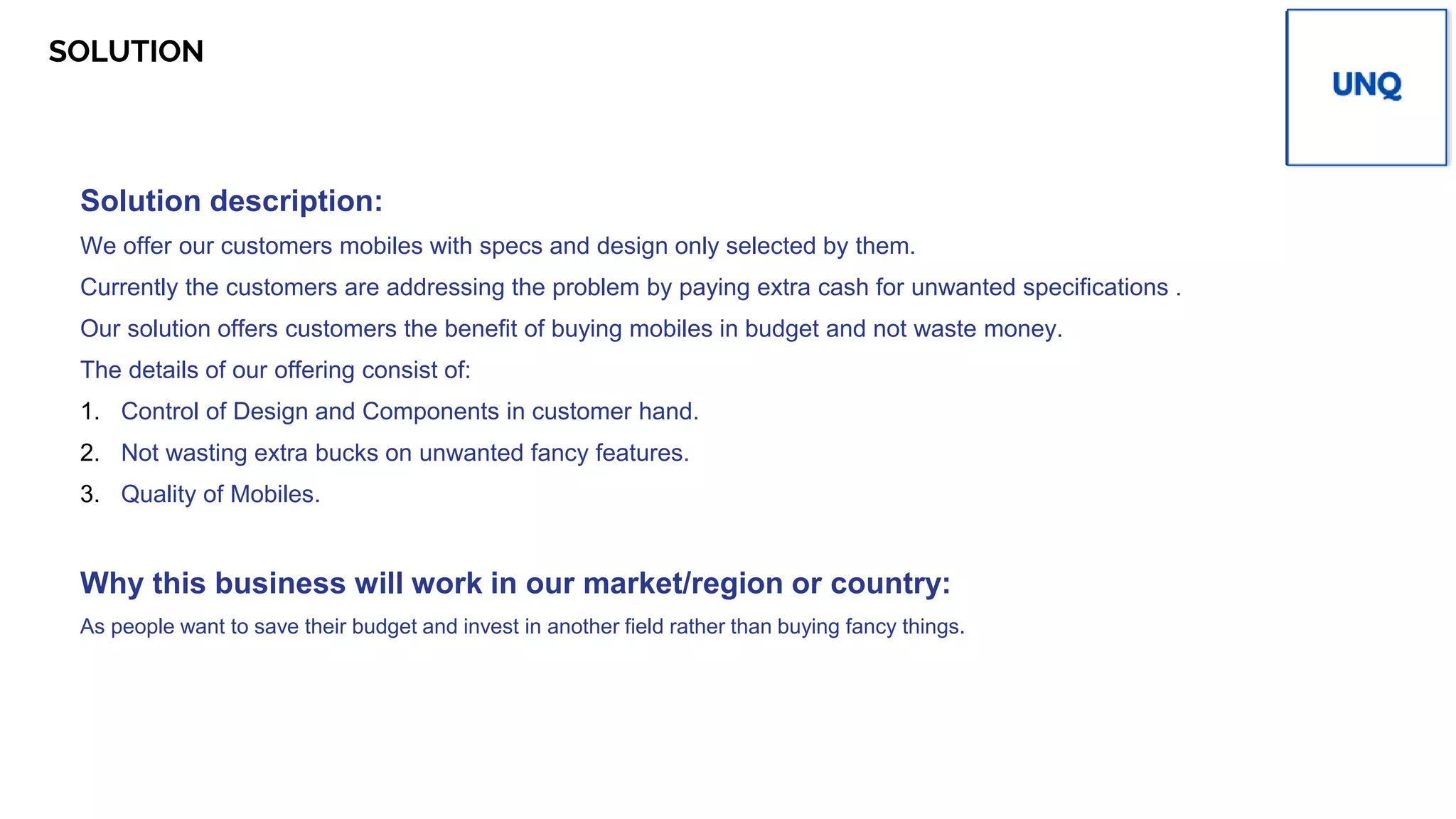 SOLUTION Place your
PV
logo here
Solution description:
We offer our customers mobiles with specs and design only selected by them.
Currently the customers are addressing the problem by paying extra cash for unwanted specifications .
Our solution offers customers the benefit of buying mobiles in budget and not waste money.
The details of our offering consist of:
1. Control of Design and Components in customer hand.
2. Not wasting extra bucks on unwanted fancy features.
3. Quality of Mobiles.
Why this business will work in our market/region or country:
As people want to save their budget and invest in another field rather than buying fancy things.
 