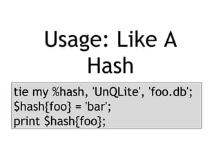 Usage: Like A
Hash
tie my %hash, 'UnQLite', 'foo.db';
$hash{foo} = 'bar';
print $hash{foo};
 