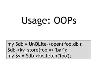 Usage: OOPs
my $db = UnQLite->open('foo.db');
$db->kv_store(foo => 'bar');
my $v = $db->kv_fetch('foo');
 