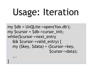 Usage: Iteration
my $db = UnQLite->open('foo.db');
my $cursor = $db->cursor_init;
while($cursor->next_entry
&& $cursor->valid_entry) {
my ($key, $data) = ($cursor->key,
$cursor->data);
...
}
 