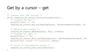 Get by a cursor – get
…
/* Iterate over the records */
while (unqlite_kv_cursor_valid_entry(pCursor)) {
/* Consume the key */
printf("nKey ==> ");
unqlite_kv_cursor_key_callback(pCursor, DataConsumerCallback, 0);
/* Extract data length */
unqlite_kv_cursor_data(pCursor, NULL, &iData);
/* Consume the data */
printf("Data => ");
unqlite_kv_cursor_data_callback(pCursor, DataConsumerCallback, 0);
printf("Data length ==> %lldnt", iData);
/* Point to the previous record */
unqlite_kv_cursor_prev_entry(pCursor);
}
 