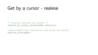Get by a cursor - realese
…
/* Finally, Release our cursor */
unqlite_kv_cursor_release(pDb, pCursor);
//Auto-commit the transaction and close our handle
unqlite_close(pDb);
 