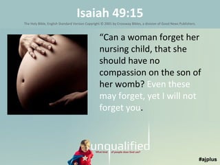 Isaiah 49:15
The Holy Bible, English Standard Version Copyright © 2001 by Crossway Bibles, a division of Good News Publishers.

“Can a woman forget her
nursing child, that she
should have no
compassion on the son of
her womb? Even these
may forget, yet I will not
forget you.

 
