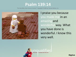 Psalm 139:14
The Holy Bible, New Century Version®. Copyright © 2005 by Thomas Nelson, Inc.

I praise you because
you made me in an
amazing and
wonderful way. What
you have done is
wonderful. I know this
very well.

 
