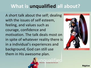 What is unqualified all about?
A short talk about the self; dealing
with the issues of self esteem,
feeling, and values such as
courage, confidence and
motivation. The talk deals most on
in spite of whatever reality there is
in a individual’s experiences and
background, God can still use
them in His awesome plan.

 