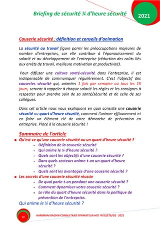 Briefing de sécurité ¼ d’heure sécurité
HAMMANI BACHIR CONSULTANT FORMATEUR HSE IFEG/ETB/DZ 2021
2021
10
Causerie sécurité : définition et conseils d’animation
La sécurité au travail figure parmi les préoccupations majeures de
nombre d’entreprises, car elle contribue à l’épanouissement du
salarié et au développement de l’entreprise (réduction des coûts liés
aux arrêts de travail, meilleure motivation et productivité).
Pour diffuser une culture santé-sécurité dans l’entreprise, il est
indispensable de communiquer régulièrement. C’est l’objectif des
causeries sécurité qui, animées 1 fois par semaine ou tous les 15
jours, servent à rappeler à chaque salarié les règles et les consignes à
respecter pour prendre soin de sa santé/sécurité et de celle de ses
collègues.
Dans cet article nous vous expliquons en quoi consiste une causerie
sécurité ou quart d’heure sécurité, comment l’animer efficacement et
en faire un élément clé de votre démarche de prévention en
entreprise. Place à la causerie sécurité !
Sommaire de l'article
Qu’est-ce qu’une causerie sécurité ou un quart d’heure sécurité ?
 Définition de la causerie sécurité
 Qui anime le ¼ d’heure sécurité ?
 Quels sont les objectifs d’une causerie sécurité ?
 Dans quels secteurs anime-t-on un quart d’heure
sécurité ?
 Quels sont les avantages d’une causerie sécurité ?
Les secrets d’une causerie sécurité réussie
 De quoi parle-t-on pendant une causerie sécurité ?
 Comment dynamiser votre causerie sécurité ?
 Le rôle du quart d’heure sécurité dans la politique de
prévention de l’entreprise.
Qui anime le ¼ d’heure sécurité ?
 