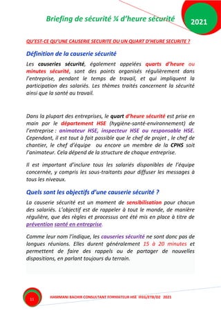 Briefing de sécurité ¼ d’heure sécurité
HAMMANI BACHIR CONSULTANT FORMATEUR HSE IFEG/ETB/DZ 2021
2021
11
QU’EST-CE QU’UNE CAUSERIE SECURITE OU UN QUART D’HEURE SECURITE ?
Définition de la causerie sécurité
Les causeries sécurité, également appelées quarts d’heure ou
minutes sécurité, sont des points organisés régulièrement dans
l’entreprise, pendant le temps de travail, et qui impliquent la
participation des salariés. Les thèmes traités concernent la sécurité
ainsi que la santé au travail.
Dans la plupart des entreprises, le quart d’heure sécurité est prise en
main par le département HSE (hygiène-santé-environnement) de
l’entreprise : animateur HSE, inspecteur HSE ou responsable HSE.
Cependant, il est tout à fait possible que le chef de projet , le chef de
chantier, le chef d’équipe ou encore un membre de la CPHS soit
l’animateur. Cela dépend de la structure de chaque entreprise.
Il est important d’inclure tous les salariés disponibles de l’équipe
concernée, y compris les sous-traitants pour diffuser les messages à
tous les niveaux.
Quels sont les objectifs d’une causerie sécurité ?
La causerie sécurité est un moment de sensibilisation pour chacun
des salariés. L’objectif est de rappeler à tout le monde, de manière
régulière, que des règles et processus ont été mis en place à titre de
prévention santé en entreprise.
Comme leur nom l’indique, les causeries sécurité ne sont donc pas de
longues réunions. Elles durent généralement 15 à 20 minutes et
permettent de faire des rappels ou de partager de nouvelles
dispositions, en parlant toujours du terrain.
 