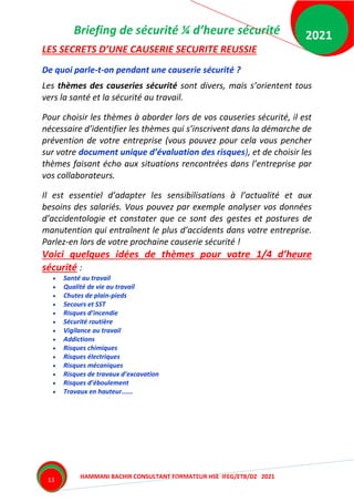 Briefing de sécurité ¼ d’heure sécurité
HAMMANI BACHIR CONSULTANT FORMATEUR HSE IFEG/ETB/DZ 2021
2021
13
LES SECRETS D’UNE CAUSERIE SECURITE REUSSIE
De quoi parle-t-on pendant une causerie sécurité ?
Les thèmes des causeries sécurité sont divers, mais s’orientent tous
vers la santé et la sécurité au travail.
Pour choisir les thèmes à aborder lors de vos causeries sécurité, il est
nécessaire d’identifier les thèmes qui s’inscrivent dans la démarche de
prévention de votre entreprise (vous pouvez pour cela vous pencher
sur votre document unique d’évaluation des risques), et de choisir les
thèmes faisant écho aux situations rencontrées dans l’entreprise par
vos collaborateurs.
Il est essentiel d’adapter les sensibilisations à l’actualité et aux
besoins des salariés. Vous pouvez par exemple analyser vos données
d’accidentologie et constater que ce sont des gestes et postures de
manutention qui entraînent le plus d’accidents dans votre entreprise.
Parlez-en lors de votre prochaine causerie sécurité !
Voici quelques idées de thèmes pour votre 1/4 d’heure
sécurité :
 Santé au travail
 Qualité de vie au travail
 Chutes de plain-pieds
 Secours et SST
 Risques d’incendie
 Sécurité routière
 Vigilance au travail
 Addictions
 Risques chimiques
 Risques électriques
 Risques mécaniques
 Risques de travaux d’excavation
 Risques d’éboulement
 Travaux en hauteur......
 