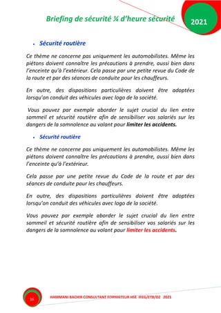 Briefing de sécurité ¼ d’heure sécurité
HAMMANI BACHIR CONSULTANT FORMATEUR HSE IFEG/ETB/DZ 2021
2021
16
 Sécurité routière
Ce thème ne concerne pas uniquement les automobilistes. Même les
piétons doivent connaître les précautions à prendre, aussi bien dans
l’enceinte qu’à l’extérieur. Cela passe par une petite revue du Code de
la route et par des séances de conduite pour les chauffeurs.
En outre, des dispositions particulières doivent être adoptées
lorsqu’on conduit des véhicules avec logo de la société.
Vous pouvez par exemple aborder le sujet crucial du lien entre
sommeil et sécurité routière afin de sensibiliser vos salariés sur les
dangers de la somnolence au volant pour limiter les accidents.
 Sécurité routière
Ce thème ne concerne pas uniquement les automobilistes. Même les
piétons doivent connaître les précautions à prendre, aussi bien dans
l’enceinte qu’à l’extérieur.
Cela passe par une petite revue du Code de la route et par des
séances de conduite pour les chauffeurs.
En outre, des dispositions particulières doivent être adoptées
lorsqu’on conduit des véhicules avec logo de la société.
Vous pouvez par exemple aborder le sujet crucial du lien entre
sommeil et sécurité routière afin de sensibiliser vos salariés sur les
dangers de la somnolence au volant pour limiter les accidents.
 