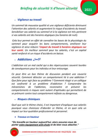 Briefing de sécurité ¼ d’heure sécurité
HAMMANI BACHIR CONSULTANT FORMATEUR HSE IFEG/ETB/DZ 2021
2021
17
 Vigilance au travail
Un sommeil de mauvaise qualité et une vigilance déficiente diminuent
l’attention des salariés et augmentent le risque d’accidents du travail.
Sensibiliser vos salariés au sommeil et à la vigilance est très pertinent
si vos salariés ont des horaires atypiques (ou horaires de nuit).
Cela leur permet en effet de connaître les bases de la physiologie du
sommeil pour acquérir les bons comportements, améliorer leur
vigilance et ainsi réduire l’impact du travail à horaires atypiques sur
leur santé. Un meilleur sommeil pour les salariés, c’est un capital
santé renforcé et un risque d’accidents en baisse.
 Addictions ‫اإلدمان‬
L’addiction est un mal caché qui a des répercussions souvent lourdes
de conséquences pour les individus et leur entourage.
Ce peut être un bon thème de discussion pendant une causerie
sécurité. Comment détecter un comportement lié à une addiction ?
Que faire pour agir face au problème ? Comment réagir si un collègue
est confronté à un problème d’addiction ? Comprendre les
mécanismes de l’addiction, reconnaitre et prévenir les
comportements à risques sont autant d’aptitudes qui permettent de
se prémunir contre tout comportement néfaste ou dangereux.
 Risques chimiques
Quel que soit le thème choisi, il est important d’expliquer aux salariés
pourquoi vous choisissez d’aborder ce thème, et en quoi cela un
impact sur leur quotidien professionnel et personnel.
 Travaux en hauteur
“On travaille en hauteur aujourd’hui, alors assurez-vous de
porter votre équipement anti-chute et de bien vous attacher.”
 
