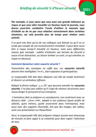Briefing de sécurité ¼ d’heure sécurité
HAMMANI BACHIR CONSULTANT FORMATEUR HSE IFEG/ETB/DZ 2021
2021
18
Par exemple, si vous savez que vous avez une grande tolérance au
risque et que vous allez travailler en hauteur toute la journée, vous
devrez peut-être combattre l’envie d’utiliser le mauvais type
d’échelle ou de ne pas vous attacher correctement dans certaines
situations, car cela prendra plus de temps pour réaliser votre
activité.
Il se peut très bien qu’un de vos collègues soit distrait ou qu’il ne se
rende pas compte de son environnement immédiat. Il peut donc aussi
être à risque lorsqu’il travaille en hauteur, mais pour différentes
raisons (par exemple : oublier d’attacher son harnais de sécurité à
cause d’une distraction, ou laisser tomber un outil, ce qui entraîne un
risque en dessous).
Comment dynamiser votre causerie sécurité ?
Transmettre des consignes ne suffit pas. Les causeries sécurité
doivent être intelligibles ‫واضحة‬ , bien exposées et participatives.
Le responsable HSE doit donc dépasser son rôle de simple technicien
et devenir un animateur efficace.
Malgré la forme ludique ‫مرح‬ ‫شكل‬ que peuvent prendre les causeries
sécurité, il ne faut pas oublier qu’il s’agit de séances structurées pour
mieux diriger le personnel d’une entreprise.
L’animateur doit se préparer en conséquence, non seulement avec un
discours rôdé ‫مصقول‬ ‫خطاب‬ , adapté à son audience (quels profils de
salariés, quels métiers, quelle ancienneté dans l’entreprise), mais
aussi avec des supports illustratifs, tels que des images, des vidéos,
voire une présentation sur PowerPoint.
Ainsi, le responsable HSE doit préparer chaque session avec beaucoup
de minutie et faire appel à sa créativité pour bien capter l’attention
de tous.
 