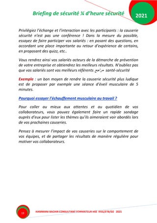 Briefing de sécurité ¼ d’heure sécurité
HAMMANI BACHIR CONSULTANT FORMATEUR HSE IFEG/ETB/DZ 2021
2021
19
Privilégiez l’échange et l’interaction avec les participants : la causerie
sécurité n’est pas une conférence ! Dans la mesure du possible,
essayez de faire participer vos salariés : en posant des questions, en
accordant une place importante au retour d’expérience de certains,
en proposant des quizz, etc..
Vous rendrez ainsi vos salariés acteurs de la démarche de prévention
de votre entreprise et obtiendrez les meilleurs résultats. N’oubliez pas
que vos salariés sont vos meilleurs référents ‫مراجع‬ santé-sécurité
Exemple : un bon moyen de rendre la causerie sécurité plus ludique
est de proposer par exemple une séance d’éveil musculaire de 5
minutes.
Pourquoi essayer l’échauffement musculaire au travail ?
Pour coller au mieux aux attentes et au quotidien de vos
collaborateurs, vous pouvez également faire un rapide sondage
auprès d’eux pour lister les thèmes qu’ils aimeraient voir abordés lors
de vos prochaines causeries.
Pensez à mesurer l’impact de vos causeries sur le comportement de
vos équipes, et de partager les résultats de manière régulière pour
motiver vos collaborateurs.
 