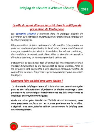 Briefing de sécurité ¼ d’heure sécurité
HAMMANI BACHIR CONSULTANT FORMATEUR HSE IFEG/ETB/DZ 2021
2021
20
Le rôle du quart d’heure sécurité dans la politique de
prévention de l’entreprise
Les causeries sécurité s’inscrivent dans la politique globale de
prévention de l’entreprise et participent à l’amélioration continue de
la sécurité au travail.
Elles permettent de faire rapidement et de manière très concrète un
point sur un élément particulier de la sécurité, comme un évènement
à ne pas reproduire (accident du travail dans les mêmes conditions),
des conditions de travail particulières liées au chantier sur lequel se
déroule la causerie, un nouveau procédé à utiliser, etc.
L’objectif est de sensibiliser tout un chacun sur les conséquences d’un
manque d’inattention ou du non-respect de règles établies. Ainsi, si
les employés sont confrontés à des situations compromettantes, ils
connaîtront au moins les premiers gestes à privilégier pour minimiser
les dégâts.
Comment faire un brief avec votre équipe ?
La réunion de briefing est un outil très intéressant pour être au plus
près de vos collaborateurs. Il présente un double avantage : vous
permettre de communiquer instantanément des faits importants et
impliquer encore plus votre équipe.
Après un retour plus détaillé sur l'intérêt de cet instrument, nous
vous proposons un focus sur les bonnes pratiques en la matière.
L'objectif : que vous puissiez utiliser concrètement le briefing dans
votre management.
 
