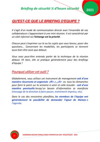 Briefing de sécurité ¼ d’heure sécurité
HAMMANI BACHIR CONSULTANT FORMATEUR HSE IFEG/ETB/DZ 2021
2021
21
QU'EST-CE QUE LE BRIEFING D'EQUIPE ?
Il s'agit d'un mode de communication directe avec l'ensemble de vos
collaborateurs s'apparentant à une mini réunion. Il est caractérisé par
un côté informel où l'échange est la priorité .
Chacun peut s'exprimer sur le ou les sujets que vous lancez, poser des
questions... Concernant les modalités, les participants se tiennent
aussi bien être assis que debout.
Vous avez peut-être entendu parler de la technique de la réunion
debout. Eh bien, elle se pratique généralement pour des briefings
d'équipe !
Pourquoi utiliser cet outil ?
Globalement, vous utilisez cet instrument de management soit d'une
manière récurrente et organisée ‫منظم‬ ‫و‬ ‫متكرر‬ - ex. tous les Dimanches
pour faire le point sur la semaine à venir et celle écoulée - soit d'une
manière ponctuelle lorsqu’un besoin d'information se manifeste
(message de la direction à faire passer, événement imprévu, etc).
Dans le cas des rencontres planifiées, les membres de l'équipe ont
généralement la possibilité de demander l'ajout de thèmes à
l'agenda.
 
