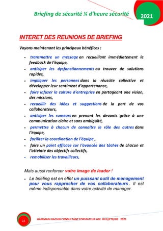 Briefing de sécurité ¼ d’heure sécurité
HAMMANI BACHIR CONSULTANT FORMATEUR HSE IFEG/ETB/DZ 2021
2021
22
INTERET DES REUNIONS DE BRIEFING
Voyons maintenant les principaux bénéfices :
 transmettre un message en recueillant immédiatement le
feedback de l'équipe,
 anticiper les dysfonctionnements ou trouver de solutions
rapides,
 impliquer les personnes dans la réussite collective et
développer leur sentiment d'appartenance,
 faire infuser la culture d'entreprise en partageant une vision,
des missions,
 recueillir des idées et suggestions de la part de vos
collaborateurs,
 anticiper les rumeurs en prenant les devants grâce à une
communication claire et sans ambiguïté,
 permettre à chacun de connaitre le rôle des autres dans
l'équipe,
 faciliter la coordination de l'équipe ,
 faire un point efficace sur l'avancée des tâches de chacun et
l'atteinte des objectifs collectifs,
 remobiliser les travailleurs,
Mais aussi renforcer votre image de leader !
 Le briefing est en effet un puissant outil de management
pour vous rapprocher de vos collaborateurs . Il est
même indispensable dans votre activité de manager.
 