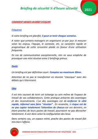 Briefing de sécurité ¼ d’heure sécurité
HAMMANI BACHIR CONSULTANT FORMATEUR HSE IFEG/ETB/DZ 2021
2021
23
COMMENTMENER UNBRIEFD'EQUIPE
Fréquence
Si votre briefing est planifié, il peut se tenir chaque semaine.
A noter que certains managers en organisent un par jour. A mesurer
selon les enjeux, l'équipe, le contexte, etc. Le caractère rapide et
pragmatique de cette rencontre plaide en faveur d'une utilisation
fréquente.
En cas de communication exceptionnelle, rien ne vous empêche de
provoquer une mini réunion entre 2 briefings prévus.
Durée
Un briefing est par définition court. Comptez au maximum 30mn.
Attention de ne pas le transformer en réunion "classique" avec des
débats qui s'éternisent.
Lieu
Il est très courant de tenir cet échange au sein même de l'espace de
travail de vos collaborateurs. Cette pratique présente des avantages
et des inconvénients. L'un des avantages est de renforcer le côté
rapide, informel sans faire "réunion" . En revanche, le risque est de
ne pas capter totalement l'attention de chacun car ces derniers, en
étant proches de leurs postes de travail, pourraient ne pas décrocher
totalement. A voir donc selon la configuration des lieux.
Dans certains cas, un espace retiré, proche des postes de travail fait
très bien l'affaire.
 