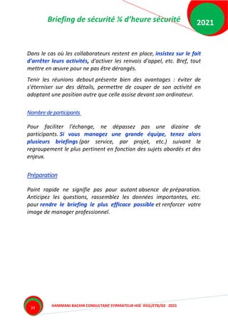 Briefing de sécurité ¼ d’heure sécurité
HAMMANI BACHIR CONSULTANT FORMATEUR HSE IFEG/ETB/DZ 2021
2021
24
Dans le cas où les collaborateurs restent en place, insistez sur le fait
d'arrêter leurs activités, d'activer les renvois d'appel, etc. Bref, tout
mettre en œuvre pour ne pas être dérangés.
Tenir les réunions debout présente bien des avantages : éviter de
s'éterniser sur des détails, permettre de couper de son activité en
adoptant une position autre que celle assise devant son ordinateur.
Nombredeparticipants
Pour faciliter l'échange, ne dépassez pas une dizaine de
participants. Si vous managez une grande équipe, tenez alors
plusieurs briefings (par service, par projet, etc.) suivant le
regroupement le plus pertinent en fonction des sujets abordés et des
enjeux.
Préparation
Point rapide ne signifie pas pour autant absence de préparation.
Anticipez les questions, rassemblez les données importantes, etc.
pour rendre le briefing le plus efficace possible et renforcer votre
image de manager professionnel.
 