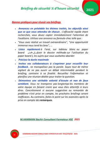 Briefing de sécurité ¼ d’heure sécurité
HAMMANI BACHIR CONSULTANT FORMATEUR HSE IFEG/ETB/DZ 2021
2021
25
Bonnes pratiques pourréussirvosbriefings
 Annoncez en préalable les thèmes traités, les objectifs ainsi
que ce que vous attendez de chacun . L'efficacité rapide étant
recherchée, vous devez capter immédiatement l'attention de
l'auditoire. Utilisez une annonce ou formule-choc telle que :
 "Vous avez réalisé un travail extraordinaire", "Une opportunité
immense nous tend les bras", ...
 Listez rapidement à l'oral, sur tableau blanc ou paper
board ‫مقوى‬ ‫ورق‬(voir le dossier méthode sur l'utilisation du
paper board ), les sujets que vous souhaitez aborder
 Précisez la durée maximale
 Invitez vos collaborateurs à s'exprimer pour recueillir leur
feedback , ne monopolisez pas la parole. Soyez tout de même
vigilant de ne pas ouvrir un débat interminable pendant le
briefing, contraire à sa finalité. Recueillez l'information et
planifiez une réunion dédiée pour traiter la question.
 Démontrez une véritable volonté d'écoute et non de faux
semblant. Vous ne tromperez pas longtemps les membres de
votre équipe en faisant croire que vous êtes attentifs à leurs
dires. Concrètement si aucune suggestion ou remontée de
problème n'est prise en compte, les prochains briefings seront
inefficaces. Au contraire, faites le point sur les avancées après la
prise en compte des remarques.
M.HAMMANI Bachir Consultant Formateur HSE 2021
 