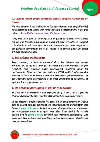 Briefing de sécurité ¼ d’heure sécurité
HAMMANI BACHIR CONSULTANT FORMATEUR HSE IFEG/ETB/DZ 2021
2021
3
2. Supports : clairs, précis, compacts, visuels, adaptés aux réalités de
terrain
Ne rien donner à vos animateurs (ou leur donner une coquille vide)
ne fonctionne pas. Mais leur remettre trop d’informations n’est pas
mieux ! Trop d’informations tuent l’information.
Rappelez-vous que vos managers manquent de temps. Donc l’idéal
est de leur fournir, pour chaque quart d’heure sécurité, un support
très simple et très pratique. Dans les supports que nous proposons,
on prépare carrément un « fil rouge » à suivre pour un quart
d’heure sécurité réussi.
3. Des thèmes intéressants
Trop souvent, on tourne en rond dans les thèmes des quarts
d’heure. Du coup, cela manque d’intérêt pour l’animateur… et par
ricochet, cela manque aussi cruellement d’intérêt pour les
participants. Dans le choix des thèmes, l’ETB veille à aborder des
notions qu’aucun animateur n’aurait abordées spontanément… et
qui pourtant sont essentielles si on veut améliorer la sécurité… et
agir sur les comportements.
4. Un échange participatif et pas un monologue
Si c’est un « professeur » qui explique ce qu’il sait… il y a peu de
chance d’agir réellement sur les attitudes et les comportements.
Il est essentiel de faire parler les gens, de les faire raisonner. Il faut
que ce soient eux qui amènent les solutions par la préparation des
fiches « quart d’heure », Le fait de poser des questions et d’alterner
entre question ouverte et questions liées à la réalité de terrain
assure que le quart d’heure sécurité soit vraiment participatif. Une
zone doit être prévue pour que l’animateur puisse aussi rajouter ses
propres questions.
 