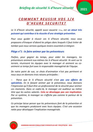 Briefing de sécurité ¼ d’heure sécurité
HAMMANI BACHIR CONSULTANT FORMATEUR HSE IFEG/ETB/DZ 2021
2021
5
C O M M E N T R E U S S I R V O S 1 / 4
D ’ H E U R E S E C U R I T E ?
Le ¼ d’heure sécurité, appelé aussi causerie ‫محادثة‬, est un atout très
puissant qui contribue à la réussite d’une stratégie prévention.
Pour vous guider à réussir ces ¼ d’heure sécurité, nous vous
proposons d’évoquer d’abord les pièges dans lesquels il faut éviter de
tomber puis nous verrons quelques leviers essentiels à intégrer.
Piège n°1 : le faire animer par les préventeurs
Parfois, pour gagner du temps, pour aider les managers, les
préventeurs animent eux-mêmes les ¼ d’heure sécurité. Ils vont sur le
terrain, réunissent les équipes avec le manager et animent ou co-
animent ce temps fort avec le responsable managérial de l’équipe.
De notre point de vue, ce choix d’animation n’est pas pertinent et
nous vous en donnons trois raisons principales :
– Parce que le ¼ d’heure sécurité n’est pas une affaire de
spécialiste. En le faisant animer par le préventeur, nous donnons
l’impression qu’il faut être un professionnel de la sécurité pour animer
ces moments. Dans ce cadre-là, le manager est auditeur au même
titre que les autres salariés. Cela ne développe pas son implication.
Par ce système, le manager ne s’affiche pas comme le porteur de la
prévention.
Ce principe laisse penser que les préventeurs font de la prévention et
que les managers produisent avec leurs équipes. C’est une occasion
ratée pour développer l’implication managériale.
 