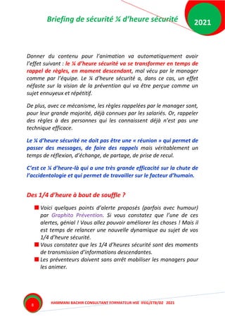 Briefing de sécurité ¼ d’heure sécurité
HAMMANI BACHIR CONSULTANT FORMATEUR HSE IFEG/ETB/DZ 2021
2021
8
Donner du contenu pour l’animation va automatiquement avoir
l’effet suivant : le ¼ d’heure sécurité va se transformer en temps de
rappel de règles, en moment descendant, mal vécu par le manager
comme par l’équipe. Le ¼ d’heure sécurité a, dans ce cas, un effet
néfaste sur la vision de la prévention qui va être perçue comme un
sujet ennuyeux et répétitif.
De plus, avec ce mécanisme, les règles rappelées par le manager sont,
pour leur grande majorité, déjà connues par les salariés. Or, rappeler
des règles à des personnes qui les connaissent déjà n’est pas une
technique efficace.
Le ¼ d’heure sécurité ne doit pas être une « réunion » qui permet de
passer des messages, de faire des rappels mais véritablement un
temps de réflexion, d’échange, de partage, de prise de recul.
C’est ce ¼ d’heure-là qui a une très grande efficacité sur la chute de
l’accidentologie et qui permet de travailler sur le facteur d’humain.
Des 1/4 d’heure à bout de souffle ?
Voici quelques points d’alerte proposés (parfois avec humour)
par Graphito Prévention. Si vous constatez que l’une de ces
alertes, génial ! Vous allez pouvoir améliorer les choses ! Mais il
est temps de relancer une nouvelle dynamique au sujet de vos
1/4 d’heure sécurité.
Vous constatez que les 1/4 d’heures sécurité sont des moments
de transmission d’informations descendantes.
Les préventeurs doivent sans arrêt mobiliser les managers pour
les animer.
 