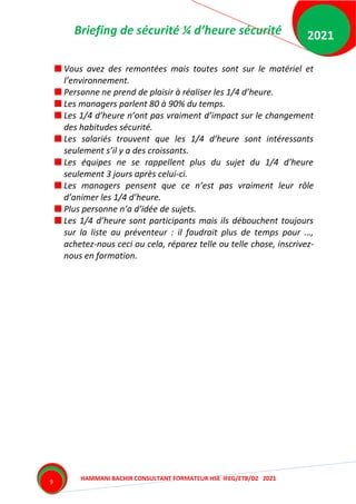 Briefing de sécurité ¼ d’heure sécurité
HAMMANI BACHIR CONSULTANT FORMATEUR HSE IFEG/ETB/DZ 2021
2021
9
Vous avez des remontées mais toutes sont sur le matériel et
l’environnement.
Personne ne prend de plaisir à réaliser les 1/4 d’heure.
Les managers parlent 80 à 90% du temps.
Les 1/4 d’heure n’ont pas vraiment d’impact sur le changement
des habitudes sécurité.
Les salariés trouvent que les 1/4 d’heure sont intéressants
seulement s’il y a des croissants.
Les équipes ne se rappellent plus du sujet du 1/4 d’heure
seulement 3 jours après celui-ci.
Les managers pensent que ce n’est pas vraiment leur rôle
d’animer les 1/4 d’heure.
Plus personne n’a d’idée de sujets.
Les 1/4 d’heure sont participants mais ils débouchent toujours
sur la liste au préventeur : il faudrait plus de temps pour …,
achetez-nous ceci ou cela, réparez telle ou telle chose, inscrivez-
nous en formation.
 