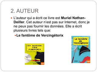 2. AUTEUR
 L'auteur qui a écrit ce livre est Muriel Nathan-
Deiller. Cet auteur n’est pas sur Internet, donc je
ne peux pas fournir les données. Elle a écrit
plusieurs livres tels que:
Le fantôme de Vercingétorix
 